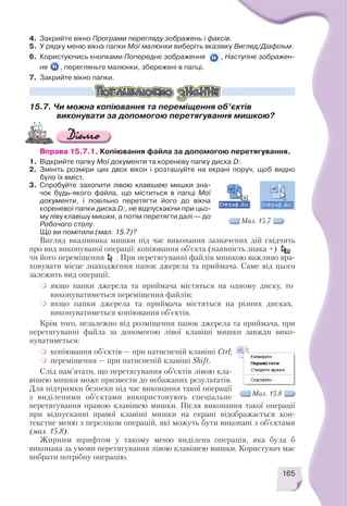 4. Закрийте вікно Програми перегляду зображень і факсів.
5. У рядку меню вікна папки Мої малюнки виберіть вказівку Вигляд/Діафільм.
6. Користуючись кнопками Попереднє зображення , Наступне зображен
ня , перегляньте малюнки, збережені в папці.
7. Закрийте вікно папки.
15.7. Чи можна копіювання та переміщення об’єктів
виконувати за допомогою перетягування мишкою?
Вправа 15.7.1. Копіювання файла за допомогою перетягування.
1. Відкрийте папку Мої документи та кореневу папку диска D:.
2. Змініть розміри цих двох вікон і розташуйте на екрані поруч, щоб видно
було їх вміст.
3. Спробуйте захопити лівою клавішею мишки зна
чок будь якого файла, що міститься в папці Мої
документи, і повільно перетягти його до вікна
кореневої папки диска D:, не відпускаючи при цьо
му ліву клавішу мишки, а потім перетягти далі — до
Робочого столу.
Що ви помітили (мал. 15.7)?
Вигляд вказівника мишки під час виконання зазначених дій свідчить
про вид виконуваної операції: копіювання об’єкта (наявність знака +)
чи його переміщення . При перетягуванні файлів мишкою важливо вра
ховувати місце знаходження папок джерела та приймача. Саме від цього
залежить вид операції:
якщо папки джерела та приймача містяться на одному диску, то
виконуватиметься переміщення файлів;
якщо папки джерела та приймача містяться на різних дисках,
виконуватиметься копіювання об’єктів.
Крім того, незалежно від розміщення папок джерела та приймача, при
перетягуванні файла за допомогою лівої клавіші мишки завжди вико
нуватиметься:
копіювання об’єктів — при натисненій клавіші Ctrl;
переміщення — при натисненій клавіші Shift.
Слід пам’ятати, що перетягування об’єктів лівою кла
вішею мишки може призвести до небажаних результатів.
Для підтримки безпеки під час виконання такої операції
з виділеними об’єктами використовують спеціальне
перетягування правою клавішею мишки. Після виконання такої операції
при відпусканні правої клавіші мишки на екрані відображається кон
текстне меню з переліком операцій, які можуть бути виконані з об’єктами
(мал. 15.8).
Жирним шрифтом у такому меню виділена операція, яка була б
виконана за умови перетягування лівою клавішею мишки. Користувач має
вибрати потрібну операцію.
Мал. 15.7
Мал. 15.8
165
 