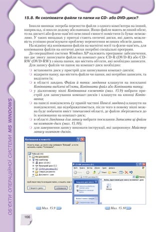 166
15.8. Як скопіювати файли та папки на CD або DVD диск?
Інколи виникає потреба перенести файли з одного комп’ютера на інший,
наприклад, зі школи додому або навпаки. Якщо файли мають великий обсяг,
то на дискеті або флеш пам’яті невеликої ємності помістити їх буває немож
ливо. У таких випадках у пригоді стають оптичні диски, які дають можли
вість успішно розв’язувати проблему перенесення великих обсягів даних.
На відміну від копіювання файлів на магнітні носії та флеш пам’ять, для
копіювання файлів на оптичні диски потрібні спеціальні програми.
До операційної системи Windows XP належить програмне забезпечення,
що дає змогу записувати файли на компакт диск CD R (DVD R) або CD
RW (DVD RW) з вікна папки, що містить об’єкти, які необхідно записати.
Для запису файлів чи папок на компакт диск необхідно:
встановити диск у пристрій для записування компакт дисків;
відкрити папку, що містить файли чи папки, які потрібно записати, та
виділити їх;
в області завдань Файли й папки: завдання клацнути на посиланні
Копіювати виділені об’єкти, Копіювати файл або Копіювати папку;
у діалоговому вікні Копіювання елементів (мал. 15.9) вибрати при
стрій для записування компакт дисків і клацнути на кнопці Копію
вання;
на панелі повідомлень (у правій частині Панелі завдань) клацнути на
повідомленні, що відображатиметься, після чого в новому вікні мож
на буде побачити вміст тимчасової області, де файли зберігаються до
їх копіювання на компакт диск;
в області Завдання для запису вибрати посилання Записати ці файли
на компакт диск (мал. 15.10);
для завершення запису виконати інструкції, які запропонує Майстер
запису компакт дисків.
Мал. 15.9 Мал. 15.10
 