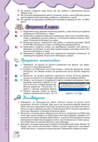 168
8. Чи можна створити нову папку під час роботи з діалоговим вікном
Зберегти як... ?
9. Які способи відображення вмісту активних папок з меню Вигляд краще
застосовувати для перегляду графічних зображень і чому?
10. Які засоби та програми потрібні для копіювання файлів на CD та DVD
диск?
1. Порівняйте різні режими перегляду файлів, у яких містяться графічні
зображення. Обговоріть у парах.
2. Намалюйте графічні схеми для порівняння таких груп способів пере
гляду: 1) Діафільм, Ескізи сторінок; та 2) Плитка, Значки, Список, Таб
лиця. Результати обговоріть у парах.
3. Визначте спільне і відмінності при роботі з гнучкими дисками, CD R
та CD RW. Обговоріть у парах та побудуйте діаграму Венна.
4. Намалюйте графічну схему, що відображає вказівки для роботи з
файлами та папками. У цій схемі окремо виділіть системні папки. Ре
зультати обговоріть у парах.
5. Намалюйте графічну схему для порівняння операцій копіювання та
переміщення файлів. Результати обговоріть у парах.
B.
A.
C.
1. Перевірте, чи збільшується обсяг вільного місця на диску після
вилучення об’єктів у Кошик. Для цього до вилучення файла визначте
обсяг вільного дискового простору за допомогою властивостей диска,
вилучіть один із файлів у Кошик та перегляньте обсяг вільного дискового
простору. Відновіть із Кошика вилучений файл.
2. Визначте, на якому диску зберігаються об’єкти, розміщені на Робочому
столі. Для цього створіть на Робочому столі папку Вправа, виберіть із її
контекстного меню вказівку Властивості, в ділянці Розташування папки
призначення перегляньте адресу папки, яка починається з імені диска.
Чи є Робочий стіл папкою? Вилучіть папку Вправа.
3. Дослідіть, чи може користувач створити папки Мій комп’ютер, Кошик. Чи
будуть такі папки системними? Назвіть основні відмінності системних
папок від папок, створених користувачем. Намалюйте графічну схему.
B.
С.
A. 1. Перевірте, чи можна на дискеті розмістити всі файли, що збері
гаються в папці Мої малюнки.
2. Створіть на Робочому столі комп’ютера, з яким ви працюєте, ярлик
CD диска. Чи завжди можна за допомогою цього ярлика відкрити
диск?
3. Визначте, чи можна виділити одночасно кілька об’єктів (файлів,
папок) та занести їх (скопіювати або вирізати) до буфера обміну.
4. Назвіть, що спільного та відмінного мають операції копіювання, пере
міщення, вилучення файлів чи па
пок та об’єктів, з якими працює гра
фічний редактор. Результати по
дайте у вигляді діаграми Венна.
5. Назвіть причину появи на панелі
завдань повідомлення (мал. 15.11). Мал. 15.11
 