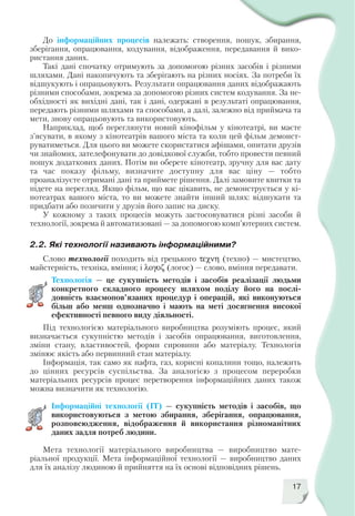 17
До інформаційних процесів належать: створення, пошук, збирання,
зберігання, опрацювання, кодування, відображення, передавання й вико
ристання даних.
Такі дані спочатку отримують за допомогою різних засобів і різними
шляхами. Дані накопичують та зберігають на різних носіях. За потреби їх
відшукують і опрацьовують. Результати опрацювання даних відображають
різними способами, зокрема за допомогою різних систем кодування. За не
обхідності як вихідні дані, так і дані, одержані в результаті опрацювання,
передають різними шляхами та способами, а далі, залежно від приймача та
мети, знову опрацьовують та використовують.
Наприклад, щоб переглянути новий кінофільм у кінотеатрі, ви маєте
з’ясувати, в якому з кінотеатрів вашого міста та коли цей фільм демонст
руватиметься. Для цього ви можете скористатися афішами, опитати друзів
чи знайомих, зателефонувати до довідкової служби, тобто провести певний
пошук додаткових даних. Потім ви оберете кінотеатр, зручну для вас дату
та час показу фільму, визначите доступну для вас ціну — тобто
проаналізуєте отримані дані та приймете рішення. Далі замовите квитки та
підете на перегляд. Якщо фільм, що вас цікавить, не демонструється у кі
нотеатрах вашого міста, то ви можете знайти інший шлях: відшукати та
придбати або позичити у друзів його запис на диску.
У кожному з таких процесів можуть застосовуватися різні засоби й
технології, зокрема й автоматизовані — за допомогою комп’ютерних систем.
2.2. Які технології називають інформаційними?
Слово технології походить від грецького τεχνη (техно) — мистецтво,
майстерність, техніка, вміння; і λογοζ (логос) — слово, вміння передавати.
Технологія — це сукупність методів і засобів реалізації людьми
конкретного складного процесу шляхом поділу його на послі
довність взаємопов’язаних процедур і операцій, які виконуються
більш або менш однозначно і мають на меті досягнення високої
ефективності певного виду діяльності.
Під технологією матеріального виробництва розуміють процес, який
визначається сукупністю методів і засобів опрацювання, виготовлення,
зміни стану, властивостей, форми сировини або матеріалу. Технологія
змінює якість або первинний стан матеріалу.
Інформація, так само як нафта, газ, корисні копалини тощо, належить
до цінних ресурсів суспільства. За аналогією з процесом переробки
матеріальних ресурсів процес перетворення інформаційних даних також
можна визначити як технологію.
Інформаційні технології (ІТ) — сукупність методів і засобів, що
використовуються з метою збирання, зберігання, опрацювання,
розповсюдження, відображення й використання різноманітних
даних задля потреб людини.
Мета технології матеріального виробництва — виробництво мате
ріальної продукції. Мета інформаційної технології — виробництво даних
для їх аналізу людиною й прийняття на їх основі відповідних рішень.
 