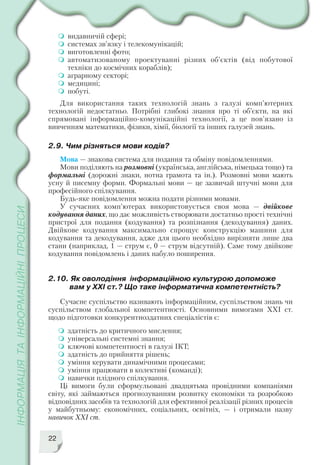 22
видавничій сфері;
системах зв’язку і телекомунікацій;
виготовленні фото;
автоматизованому проектуванні різних об’єктів (від побутової
техніки до космічних кораблів);
аграрному секторі;
медицині;
побуті.
Для використання таких технологій знань з галузі комп’ютерних
технологій недостатньо. Потрібні глибокі знання про ті об’єкти, на які
спрямовані інформаційно комунікаційні технології, а це пов’язано із
вивченням математики, фізики, хімії, біології та інших галузей знань.
2.9. Чим різняться мови кодів?
Мова — знакова система для подання та обміну повідомленнями.
Мови поділяють на розмовні (українська, англійська, німецька тощо) та
формальні (дорожні знаки, нотна грамота та ін.). Розмовні мови мають
усну й писемну форми. Формальні мови — це зазвичай штучні мови для
професійного спілкування.
Будь яке повідомлення можна подати різними мовами.
У сучасних комп’ютерах використовується своя мова — двійкове
кодування даних, що дає можливість створювати достатньо прості технічні
пристрої для подання (кодування) та розпізнання (декодування) даних.
Двійкове кодування максимально спрощує конструкцію машини для
кодування та декодування, адже для цього необхідно вирізняти лише два
стани (наприклад, 1 — струм є, 0 — струм відсутній). Саме тому двійкове
кодування повідомлень і даних набуло поширення.
2.10. Як оволодіння інформаційною культурою допоможе
вам у ХХІ ст.? Що таке інформатична компетентність?
Сучасне суспільство називають інформаційним, суспільством знань чи
суспільством глобальної компетентності. Основними вимогами ХХІ ст.
щодо підготовки конкурентноздатних спеціалістів є:
здатність до критичного мислення;
універсальні системні знання;
ключові компетентності в галузі ІКТ;
здатність до прийняття рішень;
уміння керувати динамічними процесами;
уміння працювати в колективі (команді);
навички плідного спілкування.
Ці вимоги були сформульовані двадцятьма провідними компаніями
світу, які займаються прогнозуванням розвитку економіки та розробкою
відповідних засобів та технологій для ефективної реалізації різних процесів
у майбутньому: економічних, соціальних, освітніх, — і отримали назву
навичок ХХІ ст.
 