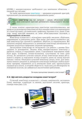 29
(ЕОМ) і використовували здебільшого для виконання обчислень —
операцій над числами.
За своїм призначенням комп’ютер — програмно керований пристрій,
призначений для автоматизованого опрацювання даних.
Термін комп’ютер (від лат. computо — рахую, обчислюю) виник
тоді, коли електронні пристрої допомагали опрацьовувати числові
дані.
Мал. 3.2
З часом технічні характеристики комп’ютера вдосконалювались, що
привело до розширення можливостей його використання для опрацювання
не тільки числових, а й символьних, графічних, звукових та ін. даних. Саме
тому такий пристрій вважають не лише обчислювальною системою, а
інформаційною системою.
Комп’ютер складається з відповідних пристроїв: введення, зберігання,
опрацювання та виведення даних. При цьому дані мають подаватися так,
щоб комп’ютер був здатний їх приймати, зберігати та опрацьовувати. Всі
зазначені операції виконуються за допомогою комп’ютера автоматично за
певними заздалегідь створеними людиною програмами.
Застосування комп’ютера як інструмента для роботи з даними бага
тогранні та різноманітні. Людина може використовувати комп’ютер у
процесах пошуку й передавання даних. Середовищем передавання може
бути радіо, телефонна, оптико волоконна, супутникова чи інша лінія
зв’язку. За допомогою сучасних каналів зв’язку комп’ютери можна об’єд
нувати в мережі та передавати велику кількість даних на значні відстані
швидко і якісно. Опанувати сучасний комп’ютер досить легко. Для вико
нання певного завдання за допомогою комп’ютера необхідно знайти відпо
відну програму, опрацювати за її допомогою певні дані, проаналізувати
одержані результати, за потреби зберегти їх і надіслати для обговорення чи
поширення колегам, що займаються аналогічними проблемами.
За якими принципами працюють комп’ютери?
3.4. Що містить апаратна складова комп’ютера?
Сучасний комп’ютер складається з кількох компонентів: системного
блока, монітора, клавіатури та мишки, акустичної системи, принтера,
сканера тощо (мал. 3.2).
 