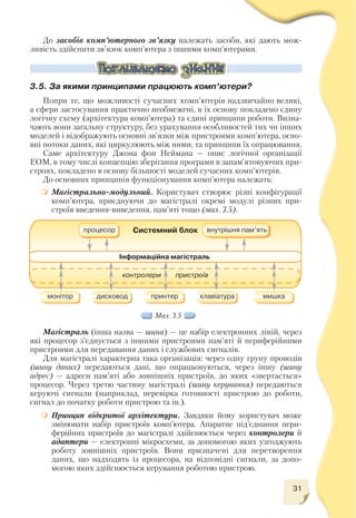 Мал. 3.5
До засобів комп’ютерного зв’язку належать засоби, які дають мож
ливість здійснити зв’язок комп’ютера з іншими комп’ютерами.
3.5. За якими принципами працюють комп’ютери?
Попри те, що можливості сучасних комп’ютерів надзвичайно великі,
а сфери застосування практично необмежені, в їх основу покладено єдину
логічну схему (архітектура комп’ютера) та єдині принципи роботи. Визна
чають вони загальну структуру, без урахування особливостей тих чи інших
моделей і відображують основні зв’язки між пристроями комп’ютера, осно
вні потоки даних, які циркулюють між ними, та принципи їх опрацювання.
Саме архітектуру Джона фон Неймана — опис логічної організації
ЕОМ, в тому числі концепцію зберігання програми в запам’ятовуючих при
строях, покладено в основу більшості моделей сучасних комп’ютерів.
До основних принципів функціонування комп’ютера належать:
Магістрально модульний. Користувач створює різні конфігурації
комп’ютера, приєднуючи до магістралі окремі модулі різних при
строїв введення виведення, пам’яті тощо (мал. 3.5).
Магістраль (інша назва — шина) — це набір електронних ліній, через
які процесор з’єднується з іншими пристроями пам’яті й периферійними
пристроями для передавання даних і службових сигналів.
Для магістралі характерна така організація: через одну групу проводів
(шину даних) передаються дані, що опрацьовуються, через іншу (шину
адрес) — адреси пам’яті або зовнішніх пристроїв, до яких «звертається»
процесор. Через третю частину магістралі (шину керування) передаються
керуючі сигнали (наприклад, перевірка готовності пристрою до роботи,
сигнал до початку роботи пристрою та ін.).
Принцип відкритої архітектури. Завдяки йому користувач може
змінювати набір пристроїв комп’ютера. Апаратне під’єднання пери
ферійних пристроїв до магістралі здійснюється через контрoлери й
адаптери — електронні мікросхеми, за допомогою яких узгоджують
роботу зовнішніх пристроїв. Вони призначені для перетворення
даних, що надходять із процесора, на відповідні сигнали, за допо
могою яких здійснюється керування роботою пристрою.
31
 