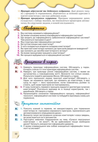 32
1. Поясніть кожний із термінів, які використовують для тлумачення
комп’ютера як «програмно керованого пристрою, призначеного для
автоматизованого опрацювання даних».
2. Визначте галузі застосування сучасних комп’ютерів і класи завдань,
які розв’язуються за їх допомогою.
3. Підготуйте невелике повідомлення на тему «Сучасні персональні
комп’ютери — які вони?». Як ви здійснювали пошук необхідних
даних? Запишіть використані інформаційні джерела.
4. У якому співвідношенні між собою знаходяться інформаційні техно
логії та системи?
А.
B.
С.
1. Наведіть приклади інформаційних систем. Обговоріть у парах.
Складіть список із п’яти прикладів інформаційних систем.
2. Наведіть три приклади різних інформаційних систем, з якими ви
зустрічаєтесь у повсякденному житті. Визначте їхні спільні ознаки.
Результати подайте діаграмою Венна. Обговоріть у парах.
3. Для чого призначені окремі пристрої комп’ютера? Обговоріть у
парах: ви називаєте пристрій, що належить до комп’ютера, а ваш
сусід по парті — його призначення; потім поміняйтесь ролями та
стежте, щоб назви пристроїв не повторювались.
4. У чому полягають переваги принципу відкритої архітектури сучасних
комп’ютерів? Розгляньте відповіді як із позиції користувачів, так і
виробників. Обговоріть у парах.
5. Проаналізуйте означення інформаційного процесу, інформаційної
технології, інформаційної системи та побудуйте відповідну схему для
порівняння.
1. Яку систему називають інформаційною?
2. За якими ознаками можна класифікувати інформаційні системи?
3. Що входить до інформаційного забезпечення інформаційної системи?
Чим різняться програми й дані?
4. Яку структуру має інформаційна система?
5. Які суттєві ознаки має комп’ютер?
6. З чого складається апаратна складова комп’ютера?
7. Які пристрої комп’ютера належать до пристроїв введення виведення?
8. Що належить до засобів комп’ютерного зв’язку?
9. За якими принципами працюють комп’ютери?
10. Які процеси відбуваються в інформаційній системі?
А.
B.
С.
Принцип адресності та двійкового кодування. Дані різного типу,
як і програми їх опрацювання, зберігаються за певними адресами в
пам’яті комп’ютера у вигляді двійкових кодів.
Принцип програмного керування. Програма опрацювання даних
складається з набору вказівок, що виконуються процесором автома
тично, без втручання людини, в певній послідовності.
 