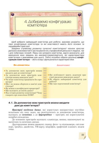 33
Пристрої введення даних, які користувач використовує постійно
незалежно від типу задач, що розв’язуються за допомогою комп’ютера,
належать до основних, а до другорядних — пристрої, які користувачеві
потрібні епізодично.
До основних пристроїв належать: клавіатура, мишка, накопичувачі на
магнітних та оптичних дисках.
Другорядними можна вважати: сканер, фото та відеокамери, світлове
перо, трекбол, джойстик, ТВ карту, мікрофон, графічний планшет, модем
тощо.
4. Добираємо конфігурацію
комп’ютера
Щоб вибрати найкращий комп’ютер для роботи, важливо розуміти, що
таке конфігурація комп’ютера та які властивості мають його основні та
периферійні пристрої.
Завдяки стрімкому розвитку сучасної комп’ютерної техніки зростає
діапазон можливостей її застосування як у професійній діяльності людини, так
і для побутових потреб. Перш ніж купувати комп’ютер, варто визначити, для
вирішення яких завдань він використовуватиметься, які характеристики
комп’ютера є важливими для цього. Тобто потрібно обрати доцільну конфі
гурацію комп’ютера — його склад і функціональні характеристики.
За допомогою яких пристроїв можна
вводити дані до комп’ютера?
За допомогою яких пристроїв ком
п’ютера можна виводити дані?
Чи може комп’ютер працювати без про
цесора?
Що і як можна зберігати в пам’яті ком
п’ютера?
Як можна класифікувати процесори?
Що належить до носіїв даних?
Яка історія розвитку комп’ютера? Чому
говорять про покоління ЕОМ?
Які особливості мають додаткові при
строї введення виведення даних?
Як обрати найкращий комп’ютер для
роботи?
Що таке портативний комп’ютер?
Ви дізнаєтесь: Додатково:
4.1. За допомогою яких пристроїв можна вводити
дані до комп’ютера?
 