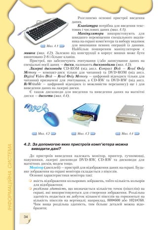 34
Розглянемо основні пристрої введення
даних.
Клавіатура потрібна для введення текс
тових і числових даних (мал. 4.1).
Маніпулятори використовують для
швидкого переміщення спеціального вказів
ника на екрані комп’ютера та вибору вказівок
для виконання певних операцій із даними.
Найбільш поширеним маніпулятором є
мишка (мал. 4.2). Залежно від конструкції в корпус мишки може бути
вмонтовано 2 8 і більше клавіш.
Пристрої, що забезпечують зчитування і/або записування даних на
спеціальні носії даних — диски, називають дисководами (мал. 4.3).
Лазерні дисководи CD ROM (від англ. Compact Disk — Read Only
Memory — компакт диск тільки для читання) та DVD ROM (від англ.
Digital Video Disk — Read Only Memory — цифровий відеодиск тільки для
читання) призначені для зчитування, a CD RW та DVD RW (від англ.
ReWritable — цифровий відеодиск із можливістю перезапису) ще і для
виведення даних на лазерні диски.
Є також дисководи для введення та виведення даних на магнітні
диски — дискети (мал. 4.4).
Мал. 4.1
Мал. 4.2 Мал. 4.3 Мал. 4.4
4.2. За допомогою яких пристроїв комп’ютера можна
виводити дані?
До пристроїв виведення належать монітор, принтер, гучномовці,
навушники, лазерні дисководи DVD RW, CD RW та дисководи для
магнітних дисків, модем тощо.
Монітор (дисплей) — пристрій для відображення даних на екрані. Будь
яке зображення на екрані монітора складається з пікселів.
Основні характеристики монітора такі:
якість відображення кольорових зображень, тобто кількість кольорів
для відображення;
роздільна здатність, що визначається кількістю точок (пікселів) на
екрані, які використовуються для створення зображення. Роздільна
здатність подається як добуток кількості пікселів на горизонталі на
кількість пікселів на вертикалі; наприклад, 800x600 або 1024x768.
Чим вища роздільна здатність, тим більше деталей можна відо
бразити;
 