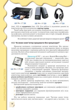 36
(мал. 4.8) чи навушники (мал. 4.9). Для роботи із звуковими даними на
комп’ютері має бути встановлено звукову карту.
Такий набір пристроїв для подання повідомлень дає можливість вико
ристовувати комп’ютер для аудіо та відеозв’язку, перегляду відеофільмів,
мультфільмів, вивчення рідної та іноземних мов, історії, географії, фізики,
математики, музики та інших дисциплін.
Мал. 4.7 Мал. 4.8 Мал. 4.9
4.3. Чи може комп’ютер працювати без процесора?
Процесор називають електронним мозком комп’ютера. Він призна
чений для автоматичного опрацювання та перетворення даних за наперед
введеними програмами і керування роботою всіх пристроїв інформаційної
системи. Від його обчислювальної потужності здебільшого й залежить про
дуктивність системи.
Процесор (CPU — від англ. Central Processing Unit —
центральний пристрій керування) — мікросхема (мал.
4.10), яка створюється на напівпровідниковому кристалі
(або кількох кристалах) шляхом застосування складної
мікроелектронної технології.
Різноманітні операції в процесорі виконуються за
спеціальними вказівками. Вказівки для процесора запи
сують у комп’ютерній програмі. Процесор функціонує
синхронно з іншими важливими елементами материн
ської плати комп’ютера: шинами (через них до запам’ятовуючих пристроїв
комп’ютера пересилаються дані), пам’яттю комп’ютера, а також прист
роями введення виведення (наприклад, клавіатурою, мишкою, принтером,
сканером, жорстким диском).
Під час роботи процесор нагрівається, тому на нього встановлюють
систему охолодження — вентилятор, який ще називають кулером.
Центральний процесор складається з:
арифметико логічного пристрою для виконання арифметичних і
логічних операцій із даними;
пристрою керування для керування функціонуванням всіх скла
дових інформаційної системи;
регістрів власної пам’яті.
Під час роботи процесор опрацьовує дані. Частина даних інтер
претується як власне дані, частина даних — як адресні дані, а частина — як
Які особливості мають додаткові пристрої введення виведення даних?
Мал. 4.10
 