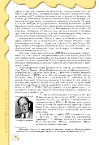 42
передає ці числа від одного вузла до іншого (у сучасних комп’ютерах — це
пам’ять). Другий блок — пристрій, що давав можливість виконувати ариф
метичні операції. Третій блок призначався для керування послідовністю дій
машини. До конструкції аналітичної машини входив також пристрій для
введення вихідних даних та друкування отриманих результатів. На жаль,
тоді проект Беббіджа не було реалізовано. З початку виникнення ідеї Беб
біджа про створення аналітичної машини до його реального впровадження
в життя минуло понад півтора століття. Такий розрив у часі між ідеєю та її
технічною реалізацією обумовлено тим, що при створенні будь якого
пристрою, зокрема й комп’ютера, дуже важливим фактором є вибір елемент
ної бази, тобто тих елементів, із яких будується вся система.
Удосконалення комп’ютерів велося та ведеться в кількох напрямах. По
перше, змінюють або ж використовують нові основні елементи, з яких
виготовляють комп’ютер, — змінюється елементна база комп’ютерів. По
друге, змінюється програмне забезпечення. Крім того, вдосконалюють тех
нічні пристрої, що використовуються комп’ютером, організацію і взає
мозв’язок його окремих частин.
Саме тому говорять про покоління ЕОМ. Під поколіннями ЕОМ розу
міють усі типи і моделі електронно обчислювальних машин, розроблені
конструкторськими колективами, але побудовані на одних і тих самих
наукових і технічних принципах. Кожне наступне покоління вирізняється
новими електронними елементами, технологія виготовлення яких є прин
ципово іншою.
Початком ери комп’ютерів вважають 1945—1946 рр., коли американські
вчені Проспер Еккерт і Джон Моучлі сконструювали в Пенсильванському
університеті (США) першу ЕОМ «ENIAC» (Electronic Numerical Integrator
and Calculator). «ENIAC» мала 1800 електронних ламп, 150 000 електро
механічних реле, а її потужність становила 150 кВт. Зрозуміло, що ця
машина була дуже громіздкою, складною в керуванні (у ній навіть не
застосовувався принцип змінної програми: щоб змінити програму, необ
хідно було перепаювати схему), ненадійною в роботі, мала низку інших
недоліків. ЕОМ «ENIAC» (1945 р.) призначалася для розв’язання задач
балістики1, а також для науково технічних розрахунків, подібних до
відповідних задач балістики.
У 1945 р. американський математик Джон фон
Нейман запропонував концепцію ЕОМ, у пам’ять якої
вводились як дані, так і програма їх опрацювання. За
цією концепцією, у 1949 p. у Кембриджському універ
ситеті (Англія) під керівництвом професора Моріса
Уїлкса було створено машину «EDSAC», що мала всі
необхідні взаємопов’язані компоненти сучасного
комп’ютера.
У нашій країні розробки ЕОМ починаються також
у 1940 х рр. У 1951 p. у Києві під керівництвом
професора С. А. Лебедєва вводиться в експлуатацію
ЕОМ, яку назвали «МЭСМ» (російською «Малая
электронно счётная машина»).
Джон фон Нейман
1
Балістика — наука про рух важких тіл, які кинуто у просторі. Вона переважно
займається дослідженням руху снарядів, що випущені з вогнепальної зброї.
 