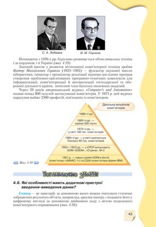 43
Починаючи з 1950 х рр. бурхливо розвивається обчислювальна техніка
і за кордоном, і в Україні (мал. 4.19).
Значний внесок у розвиток вітчизняної комп’ютерної техніки зробив
Віктор Михайлович Глушков (1923–1982) — фундатор наукової школи
кібернетики, ініціатор і організатор реалізації науково дослідних програм
створення проблемно орієнтованих програмно технічних комплексів для
інформатизації, комп’ютеризації й автоматизації господарської та обо
ронної діяльності країни, почесний член багатьох іноземних академій.
Через 20 років американський журнал «Computer’s and Automation»
назвав понад 600 галузей застосування комп’ютерів. У 1973 р. цей журнал
нарахував майже 2500 професій, пов’язаних із комп’ютером.
С. А. Лебедєв В. М. Глушков
Декілька мільйонів
комп’ютерів
Мал. 4.19
4.8. Які особливості мають додаткові пристрої
введення виведення даних?
Сканер — це пристрій, за допомогою якого можна зчитувати статичне
зображення реального об’єкта, наприклад, аркуша паперу, і подавати його у
цифровому вигляді за допомогою двійкового коду з метою подальшого
комп’ютерного опрацювання (мал. 4.20).
 
