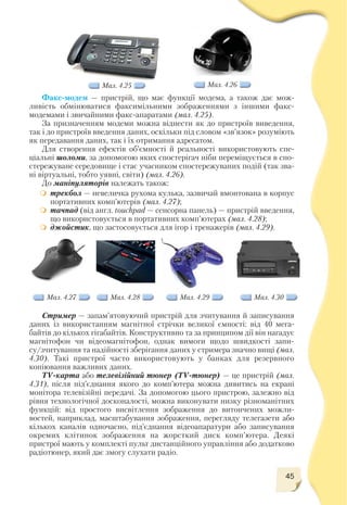 45
Факс модем — пристрій, що має функції модема, а також дає мож
ливість обмінюватися факсимільними зображеннями з іншими факс
модемами і звичайними факс апаратами (мал. 4.25).
За призначенням модеми можна віднести як до пристроїв виведення,
так і до пристроїв введення даних, оскільки під словом «зв’язок» розуміють
як передавання даних, так і їх отримання адресатом.
Для створення ефектів об’ємності й реальності використовують спе
ціальні шоломи, за допомогою яких спостерігач ніби переміщується в спо
стережуване середовище і стає учасником спостережуваних подій (так зва
ні віртуальні, тобто уявні, світи) (мал. 4.26).
До маніпуляторів належать також:
трекбол — невеличка рухома кулька, зазвичай вмонтована в корпус
портативних комп’ютерів (мал. 4.27);
тачпад (від англ. touchpad — сенсорна панель) — пристрій введення,
що використовується в портативних комп’ютерах (мал. 4.28);
джойстик, що застосовується для ігор і тренажерів (мал. 4.29).
Мал. 4.25 Мал. 4.26
Мал. 4.27 Мал. 4.28 Мал. 4.29 Мал. 4.30
Стример — запам’ятовуючий пристрій для зчитування й записування
даних із використанням магнітної стрічки великої ємності: від 40 мега
байтів до кількох гігабайтів. Конструктивно та за принципом дії він нагадує
магнітофон чи відеомагнітофон, однак вимоги щодо швидкості запи
су/зчитування та надійності зберігання даних у стримера значно вищі (мал.
4.30). Такі пристрої часто використовують у банках для резервного
копіювання важливих даних.
ТV карта або телевізійний тюнер (ТV тюнер) — це пристрій (мал.
4.31), після під’єднання якого до комп’ютера можна дивитись на екрані
монітора телевізійні передачі. За допомогою цього пристрою, залежно від
рівня технологічної досконалості, можна виконувати низку різноманітних
функцій: від простого висвітлення зображення до витончених можли
востей, наприклад, масштабування зображення, перегляду телегазети або
кількох каналів одночасно, під’єднання відеоапаратури або записування
окремих клітинок зображення на жорсткий диск комп’ютера. Деякі
пристрої мають у комплекті пульт дистанційного управління або додатково
радіотюнер, який дає змогу слухати радіо.
 