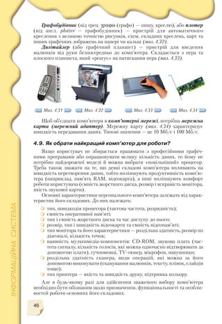 46
Графобудівник (від грец. γραϕω (графо) — пишу, креслю), або плотер
(від англ. plotter — графобудівник) — пристрій для автоматичного
креслення з великою точністю рисунків, схем, складних креслень, карт та
інших графічних зображень на папері чи кальці (мал. 4.32).
Дигітайзер (або графічний планшет) — пристрій для введення
малюнків від руки безпосередньо до комп’ютера. Складається з пера та
плоского планшета, який «реагує» на натискання пера (мал. 4.33).
Мал. 4.31 Мал. 4.32 Мал. 4.33 Мал. 4.34
Щоб об’єднати комп’ютери в комп’ютерні мережі, потрібна мережна
карта (мережний адаптер). Мережну карту (мал. 4.34) характеризує
швидкість передавання даних. Типові значення — це 10 Мб/с і 100 Мб/с.
4.9. Як обрати найкращий комп’ютер для роботи?
Якщо користувач не збирається працювати з професійними графіч
ними програмами або опрацьовувати велику кількість даних, то йому не
потрібно найдорожчої моделі й можна вибрати «повільніший» процесор.
Треба також зважати на те, що деякі складові комп’ютера впливають на
швидкість перетворення даних, тобто поліпшують продуктивність комп’ю
тера (наприклад, пам’ять RAM, відеокарта), а інші поліпшують комфорт
роботи користувача (ємність жорсткого диска, розмір і яскравість монітора,
якість звукової карти).
Основні характеристики персонального комп’ютера залежать від харак
теристик його складових. До них належать:
тип, швидкодія процесора (тактова частота, розрядність);
ємність оперативної пам’яті;
тип і ємність жорсткого диска та час доступу до нього;
розмір, тип і швидкість відеокарти та ємність відеопам’яті;
тип монітора та його характеристики — роздільна здатність, розмір по
діагоналі, кількість точок;
наявність мультимедіа компонентів: CD ROM, звукова плата (час
тота сигналу, кількість голосів, які можна одночасно відтворювати за
допомогою плати), гучномовці, TV тюнер, мікрофон, навушники;
роздільна здатність сканера, види операцій, які можна за його
допомогою виконувати (сканування малюнків, тексту, плівок, слайдів
тощо);
тип принтера — якість та швидкість друку, підтримка кольору.
Але в будь якому разі для здійснення зваженого вибору комп’ютера
необхідно бути обізнаним щодо призначення, функціональності та особли
востей роботи основних його складових.
 