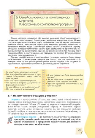 49
5.1. Як комп’ютери об’єднують у мережі?
Мережа — це сукупність об’єктів, що мають певні спільні ознаки й
певним чином пов’язані між собою. Цей зв’язок може бути безпосереднім
чи опосередкованим. Об’єкти об’єднують у мережу задля економії ресурсів.
Комп’ютери також можуть утворювати мережу. У будь якій мережі
зазвичай існують деякі центральні об’єкти, на які покладено особливі
функції, а всі інші до них звертаються з певними запитами. Мережі можуть
об’єднувати будь яку кількість об’єктів.
Комп’ютерна мережа — це сукупність комп’ютерів та мережних
пристроїв, що об’єднані каналами зв’язку та оснащені комуніка
ційним обладнанням і програмним забезпеченням для спільного
використання даних та обладнання.
Як комп’ютери об’єднують у мережі?
Яке комунікаційне обладнання та про
грамне забезпечення мають комп’ю
терні мережі?
Що таке клієнт серверна мережа?
Які програми потрібні для роботи ін
формаційної системи?
Як класифікують операційні системи?
Що таке інтерфейс користувача?
З чого складається будь яка операційна
система?
Як не порушити авторські права ви
робників комп’ютерних програм?
Що таке програмне забезпечення з вiд
критим кодом?
Ви дізнаєтесь: Додатково:
5. Ознайомлюємося з комп’ютерною
мережею.
Класифікуємо комп’ютерні програми
Слово «мережа» поширене. Це мережа магазинів різної спрямованості,
наприклад, універсальних, будівельних, меблевих, книжкових тощо. Можна
говорити про мережу готелів, шкіл, залізничних станцій, вищих навчальних
закладів, банків, автостанцій, аеропортів, медичних установ, телефонні та
телевізійні мережі тощо. Комп’ютери також можуть утворювати мережу.
Об’єднані в мережу комп’ютери можуть бути розташовані в одній кімнаті, бу
динку, місті або у різних містах, країнах, на різних континентах. Існують певні
правила роботи з комп’ютерами, що під’єднані до мережі. Сучасна людина
має знати та дотримуватися їх.
Відомо, що 80% вартості інформаційної системи становить її програмне
забезпечення. Комп’ютерних програм так багато, що для правильного їх
використання під час розв’язування різних класів завдань, слід розуміти їх
призначення, правила встановлення, розповсюдження та роботи.
 