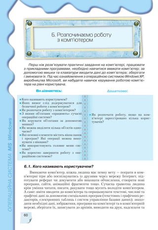 60
6.1. Кого називають користувачем?
6. Розпочинаємо роботу
з комп’ютером
Кого називають користувачем?
Яких вимог слід додержуватися для
безпечної роботи з комп’ютером?
Як розпочати роботу з комп’ютером?
З якими об’єктами «працюють» сучасні
операційні системи?
Як керувати об’єктами за допомогою
мишки?
Як можна виділити кілька об’єктів одно
часно?
Які основні елементи містять вікна папок
і програм? Які операції можна вико
нувати з вікнами?
Як використовують головне меню сис
теми?
Як коректно завершити роботу з опе
раційною системою?
Як розпочати роботу, якщо на ком
п’ютері зареєстровано кілька корис
тувачів?
Ви дізнаєтесь: Додатково:
Перш ніж розв’язувати практичні завдання на комп’ютері, працювати
з прикладними програмами, необхідно навчитися вмикати комп’ютер; за
допомогою мишки та клавіатури вводити дані до комп’ютера; зберігати
і змінювати їх. Під час ознайомлення з операційною системою Windows ХР,
виробництва Microsoft, ви набудете навичок керування роботою комп’ю
тера на рівні користувача.
Вмикаючи комп’ютер, кожна людина має певну мету — пограти в ком
п’ютерні ігри або поспілкуватись із друзями через мережу Інтернет, під
готувати реферат чи документи або виконати обчислення, створити нові
програми, сайти, анімаційні фрагменти тощо. Сучасна грамотна людина
крім уміння читати, писати, рахувати тощо мусить володіти комп’ютером.
А саме: вміти вводити до комп’ютера та опрацьовувати текстові, числові та
графічні дані за допомогою спеціальних програм (текстових і графічних ре
дакторів, електронних таблиць і систем управління базами даних); знахо
дити необхідні дані, зображення, програми на комп’ютері та в комп’ютерній
мережі, зберігати їх, записувати до архівів, виводити на друк, надсилати та
 