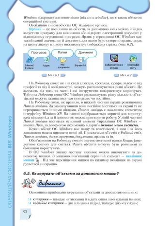 Windows відкривається певне вікно (від англ. window), що є також об’єктом
операційної системи.
Особливим типом об’єктів ОС Windows є ярлики.
Ярлики — це посилання на об’єкти, за допомогою яких можна швидко
запустити програму для виконання або відкрити електронний документ у
відповідному середовищі програми. Ярлик у середовищі ОС Windows має
такий самий значок, що й документ, для якого було створено ярлик, однак
на цьому значку в лівому нижньому куті зображена стрілка (мал. 6.2).
На Робочому столі, як і на столі слюсаря, кресляра, кухаря, залежно від
професії та від її особливостей, можуть розташовуватися різні об’єкти. Це
залежить від того, як часто і які інструменти використовує користувач.
Тобто на Робочому столі ОС Windows розташовують різну кількість об’єк
тів, які можуть залишатися там тимчасово чи постійно.
На Робочому столі, як правило, в нижній частині екрана розташована
Панель завдань. За замовчуванням вона постійно міститься на екрані та не
перекривається іншими вікнами. Панель завдань є важливим елементом
інтерфейсу Windows XP. На панелі відображаються корисні для користу
вача відомості, а за її допомогою можна прискорити роботу. У лівій частині
Панелі завдань міститься основний елемент управління ОС Windows —
кнопка Пуск, за допомогою якої можна відкрити головне меню системи.
Кожен об’єкт ОС Windows має назву та властивості, з ним і за його
допомогою можна виконати певні дії. Прикладами об’єктів є Робочий стіл,
Панель завдань, диски, програми, документи, ярлики та ін.
Обов’язковим на Робочому столі є значок системної папки Кошик (ана
логічно кошику для сміття). Решта об’єктів можуть бути розміщені за
бажанням користувача.
В ОС Windows значну частину вказівок можна виконувати за до
помогою мишки. З мишкою пов’язаний екранний елемент — вказівник
мишки . Під час переміщення мишки по килимку вказівник на екрані
рухається синхронно.
62
Програма Папки Документ
Мал. 6.1 Мал. 6.2
6.5. Як керувати об’єктами за допомогою мишки?
Основними прийомами керування об’єктами за допомогою мишки є:
клацання — швидке натискання й відпускання лівої клавіші мишки;
подвійне клацання — два клацання підряд, нагадує дію «тук тук»;
 