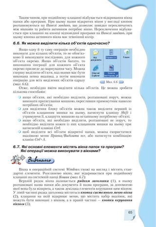 65
Таким чином, при подвійному клацанні відбувається відкривання вікна
папки або програми. При цьому назви відкритих вікон у вигляді кнопок
розташовуються на Панелі завдань, що дозволяє швидко переключатись
між вікнами та робити активним потрібне вікно. Переключення відбува
ється при клацанні на кнопці відповідної програми на Панелі завдань, при
цьому кнопка активного вікна має темніший колір.
6.6. Як можна виділити кілька об’єктів одночасно?
Якщо одну й ту саму операцію необхідно
виконати для кількох об’єктів, то не обов’яз
ково її виконувати послідовно, для кожного
об’єкта окремо. Якщо об’єктів багато, то
виконання операції для кожного об’єкта
окремо призведе до марнування часу. Можна
спершу виділити об’єкти, над якими має бути
виконана певна вказівка, а потім виконати
операцію для всіх виділених об’єктів одразу
(мал. 6.6).
Отже, необхідно вміти виділяти кілька об’єктів. Це можна зробити
кількома способами:
якщо об’єкти, які необхідно виділити, розташовані поруч, можна
виконати протягування мишкою, окресливши прямокутник навколо
потрібних об’єктів;
для виділення блоку об’єктів можна також виділити перший із
об’єктів клацанням мишки на ньому, натиснути клавішу Shift і
утримуючи її, клацнути мишкою на останньому потрібному об’єкті;
якщо об’єкти, які необхідно виділити, розташовані не поруч, то
необхідно виділити кожен із них клацанням мишки на ньому при
натисненій клавіші Ctrl;
щоб виділити всі об’єкти відкритої папки, можна скористатися
вказівкою меню Правка/Виділити все, або натиснути комбінацію
клавіш Ctrl+A.
Мал. 6.6
6.7. Які основні елементи містять вікна папок та програм?
Які операції можна виконувати з вікнами?
Вікна в операційній системі Windows схожі на вигляд і містять стан
дартні елементи. Розглянемо вікно, яке відкривається при подвійному
клацанні на системній папці Кошик (мал. 6.7).
Верхній рядок вікна називається рядком заголовка (1), в ньому
розташовані назва папки або документа й назва програми, за допомогою
якої вона була відкрита, а також декілька елементів керування цим вікном.
У лівій частині рядка заголовка міститься кнопка системного меню вікна
(2), клацання на якій відкриває меню, що містить набір вказівок, які
можуть бути виконані з вікном, а в правій частині — кнопки керування
вікном (3).
 