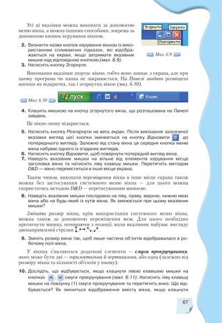 67
4. Клацніть мишкою на кнопці згорнутого вікна, що розташована на Панелі
завдань.
Це вікно знову відкриється.
5. Натисніть кнопку Розгорнути на весь екран. Після виконання зазначеної
вказівки вигляд цієї кнопки змінюється на кнопку Відновити до
попереднього вигляду. Залежно від стану вікна ця середня кнопка меню
вікна набуває одного із згаданих виглядів.
6. Натисніть кнопку Відновити, щоб повернути попередній вигляд вікна.
7. Наведіть вказівник мишки на вільне від елементів керування місце
заголовка вікна та натисніть ліву клавішу мишки. Перетягніть методом
D&D — вікно переміститься в інше місце екрана.
Таким чином, виконати переміщення вікна в інше місце екрана також
можна без застосування системного меню вікна — для цього можна
скористатись методом D&D — перетягуванням мишкою.
8. Наведіть вказівник мишки послідовно на ліву, праву, верхню, нижню межі
вікна або на будь який із кутів вікна. Як змінюється при цьому вказівник
мишки?
Змінити розмір вікна, крім використання системного меню вікна,
можна також за допомогою переміщення меж. Для цього необхідно
протягнути мишку, починаючи з позиції, коли вказівник набуває вигляду
двонапрямленої стрілки , , , .
9. Змініть розмір вікна так, щоб лише частина об’єктів відображалася в ро
бочому полі вікна.
У вікнах з’являються додаткові елементи — смуги прокручування,
яких може бути дві — горизонтальна й вертикальна, або одна (залежно від
розміру вікна та кількості об’єктів у ньому).
10. Дослідіть, що відбувається, якщо клацнути лівою клавішею мишки на
кнопках , смуги прокручування (мал. 6.11). Натисніть ліву клавішу
мишки на повзунку (1) смуги прокручування та перетягніть вниз. Що від
бувається? Як зміниться відображення вмісту вікна, якщо клацнути
Усі ці вказівки можна виконати за допомогою
меню вікна, а можна іншими способами, зокрема за
допомогою кнопок керування вікном.
2. Визначте назви кнопок керування вікном із вико
ристанням спливаючих підказок, які відобра
жаються на екрані, якщо затримати вказівник
мишки над відповідною кнопкою (мал. 6.9).
3. Натисніть кнопку Згорнути.
Виконання вказівки згортає вікно, тобто воно зникає з екрана, але при
цьому програма чи папка не закривається. На Панелі завдань розміщені
кнопки як відкритих, так і згорнутих вікон (мал. 6.10).
Мал. 6.9
Мал. 6.10
 