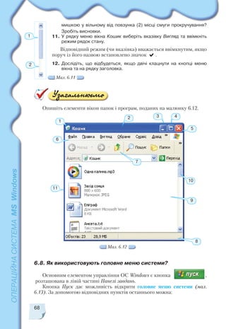 мишкою у вільному від повзунка (2) місці смуги прокручування?
Зробіть висновки.
11. У рядку меню вікна Кошик виберіть вказівку Вигляд та ввімкніть
режим рядок стану.
Відповідний режим (чи вказівка) вважається ввімкнутим, якщо
поруч із його назвою встановлено значок .
12. Дослідіть, що відбудеться, якщо двічі клацнути на кнопці меню
вікна та на рядку заголовка.
68
1
2
Мал. 6.11
11
1
3
6
10
9
8
7
2 4
5
Опишіть елементи вікон папок і програм, поданих на малюнку 6.12.
6.8. Як використовують головне меню системи?
Основним елементом управління ОС Windows є кнопка ,
розташована в лівій частині Панелі завдань.
Кнопка Пуск дає можливість відкрити головне меню системи (мал.
6.13). За допомогою відповідних пунктів останнього можна:
Мал. 6.12
 
