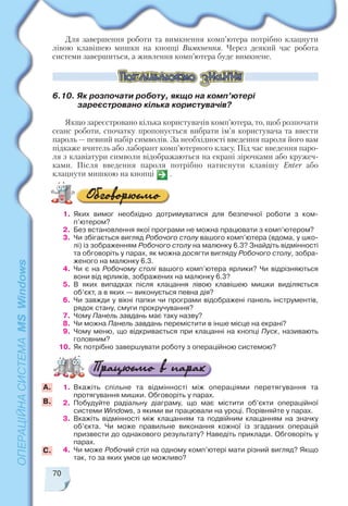 70
Для завершення роботи та вимкнення комп’ютера потрібно клацнути
лівою клавішею мишки на кнопці Вимкнення. Через деякий час робота
системи завершиться, а живлення комп’ютера буде вимкнене.
6.10. Як розпочати роботу, якщо на комп’ютері
зареєстровано кілька користувачів?
Якщо зареєстровано кілька користувачів комп’ютера, то, щоб розпочати
сеанс роботи, спочатку пропонується вибрати ім’я користувача та ввести
пароль — певний набір символів. За необхідності введення пароля його вам
підкаже вчитель або лаборант комп’ютерного класу. Під час введення паро
ля з клавіатури символи відображаються на екрані зірочками або кружеч
ками. Після введення пароля потрібно натиснути клавішу Enter або
клацнути мишкою на кнопці .
1. Яких вимог необхідно дотримуватися для безпечної роботи з ком
п’ютером?
2. Без встановлення якої програми не можна працювати з комп’ютером?
3. Чи збігається вигляд Робочого столу вашого комп’ютера (вдома, у шко
лі) із зображенням Робочого столу на малюнку 6.3? Знайдіть відмінності
та обговоріть у парах, як можна досягти вигляду Робочого столу, зобра
женого на малюнку 6.3.
4. Чи є на Робочому столі вашого комп’ютера ярлики? Чи відрізняються
вони від ярликів, зображених на малюнку 6.3?
5. В яких випадках після клацання лівою клавішею мишки виділяється
об’єкт, а в яких — виконується певна дія?
6. Чи завжди у вікні папки чи програми відображені панель інструментів,
рядок стану, смуги прокручування?
7. Чому Панель завдань має таку назву?
8. Чи можна Панель завдань перемістити в інше місце на екрані?
9. Чому меню, що відкривається при клацанні на кнопці Пуск, називають
головним?
10. Як потрібно завершувати роботу з операційною системою?
1. Вкажіть спільне та відмінності між операціями перетягування та
протягування мишки. Обговоріть у парах.
2. Побудуйте радіальну діаграму, що має містити об’єкти операційної
системи Windows, з якими ви працювали на уроці. Порівняйте у парах.
3. Вкажіть відмінності між клацанням та подвійним клацанням на значку
об’єкта. Чи може правильне виконання кожної із згаданих операцій
призвести до однакового результату? Наведіть приклади. Обговоріть у
парах.
4. Чи може Робочий стіл на одному комп’ютері мати різний вигляд? Якщо
так, то за яких умов це можливо?
А.
B.
С.
 