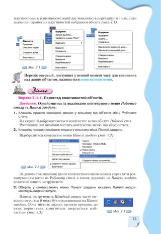 73
текстного меню Властивості, який дає можливість переглянути чи змінити
значення параметрів властивостей вибраного об’єкта (мал. 7.1).
Мал. 7.1
Перелік операцій, доступних у певний момент часу для виконання
над даним об’єктом, називається контекстним меню.
Вправа 7.1.1. Перегляд властивостей об’єктів.
Завдання. Ознайомитись із вказівками контекстного меню Робочого
столу та Панелі завдань.
1. Клацніть правою клавішею мишки у вільному від об’єктів місці Робочого
столу.
На екрані відображатиметься контекстне меню об’єкта Робочий стіл.
Розгляньте, які вказівки містить контекстне меню, що відкриється.
2. Клацніть правою клавішею мишки у вільному місці Панелі завдань.
Відобразиться контекстне меню Панелі завдань (мал. 7.2).
За допомогою вказівок цього контекстного меню можна управляти роз
ташуванням вікон на Робочому столі, а також додавати на Панель завдань
додаткові панелі інструментів.
3. Оберіть у контекстному меню Панелі завдань вказівку Панелі інстру
ментів/Швидкий запуск.
Панель інструментів Швидкий запуск часто ви
користовується й може бути розташована на Панелі
завдань. Вона містить значки ярликів програм, до
яких користувач комп’ютера звертається най
частіше (мал. 7.3). Мал. 7.3
Мал. 7.2
 