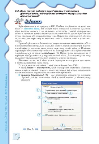 7.2. Коли під час роботи з комп’ютером з’являються
діалогові вікна? Які особливі елементи можуть містити
діалогові вікна?
74
Крім вікон папок та програм, в ОС Windows розрізняють ще один тип
вікон — діалогові вікна, які можуть мати спеціальні елементи. Діалогові
вікна використовують у тих випадках, коли користувачеві пропонується
змінити значення деяких параметрів властивостей чи режими роботи по
точної програми або операційної системи. Параметри властивостей об’єктів
подаються для перегляду та внесення змін їх значень саме в діалогових
вікнах.
При виборі вказівки Властивості з контекстного меню кожного з об’єк
тів відкривається спеціальне вікно, що містить перелік параметрів власти
востей об’єкта, значення яких можна переглянути або змінити. Оскільки
параметрів об’єкта може бути багато, то вони групуються за призначенням
і розміщуються на різних вкладинках (1). Назви таких вкладинок на їх
корінцях відображаються у верхній частині вікна. Для переходу на іншу
вкладинку треба клацнути лівою клавішею мишки на її назві.
Діалогові вікна, як і вікна папок і програм, мають рядок заголовка,
в якому зазначається назва вікна.
Розглянемо властивості системної папки Кошик (мал. 7.4).
У вікні Кошик — властивості, крім стандартних елементів, містяться
також деякі спеціальні елементи діалогових вікон, які можна використати
для зміни значень параметрів властивостей чи режимів:
вимикач (прапорець) (2) — дає можливість вмикати чи вимикати
обраний режим клацанням лівої клавіші мишки у відповідному
квадраті;
2
2
4
5
3
1
Мал. 7.4
 