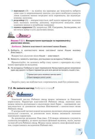 75
Вправа 7.2.1. Використання прапорців та перемикачів у
діалогових вікнах.
Завдання. Змінити властивості системної папки Кошик.
1. Виберіть із контекстного меню системної папки Кошик вказівку
Властивості.
Відкриється діалогове вікно Кошик — властивості.
2. Ввімкніть і вимкніть прапорці, розташовані на вкладинці Глобальні.
Проаналізуйте, чи залежить вибір стану одного з прапорців від стану
інших прапорців на вкладинці.
3. На вкладинці Глобальні в групі перемикачів Налаштувати диски незалежно
один від одного та Єдині параметри для всіх дисків встановіть інший стан.
Зверніть увагу, що відбувається з перемикачем, який був увімкненим.
Зовнішній вигляд Робочого столу можна змінювати за бажанням
користувача. Параметри властивостей Робочого столу, значення яких
можна змінити, розташовані в діалоговому вікні Екран — властивості, яке
викликається за допомогою вказівки Властивості з контекстного меню
Робочого столу.
У центральній частині кожної вкладинки діалогового вікна розташовані
спеціальні елементи, за допомогою яких можна змінювати значення
відповідних параметрів.
За допомогою вкладинки Теми (мал. 7.5) можна змінювати сукупність
елементів інтерфейсу, до якого належать фоновий малюнок, звуки, значки
та інші об’єкти Робочого столу. Можна також змінити лише фоновий малю
нок, скориставшись вкладинкою Робочий стіл.
7.3. Як змінити вигляд Робочого столу?
перемикач (3) — на відміну від прапорця дає можливість вибрати
лише одне із запропонованих значень; для цього необхідно клацнути
лівою клавішею мишки всередині кола перемикача, що відповідає
певному значенню;
регулятор (4) — використовується, щоб задати параметри, значення
яких належать певному діапазону, перетягуючи повзунок лівою
клавішею мишки в потрібному напрямку;
кнопки керування (5), наприклад, ОК, Скасувати, Застосувати, які
містяться майже в усіх діалогових вікнах.
 