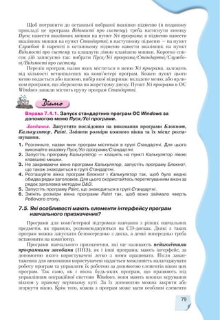 79
Щоб потрапити до останньої вибраної вказівки підменю (в поданому
прикладі це програма Відомості про систему) треба натиснути кнопку
Пуск; навести вказівник мишки на пункт Усі програми; в підменю навести
вказівник мишки на пункт Стандартні; в наступному підменю — на пункт
Службові й нарешті в останньому підменю навести вказівник на пункт
Відомості про систему та клацнути лівою клавішею мишки. Коротко спи
сок дій записуємо так: вибрати Пуск/Усі програми/Стандартні/Службо
ві/Відомості про систему.
Перелік програм, назви яких містяться в меню Усі програми, залежить
від кількості встановлених на комп’ютері програм. Кожен пункт цього
меню подається або папкою, вибір якої відкриває вкладене меню, або ярли
ком програми, що збережена на жорсткому диску. Пункт Усі програми в ОС
Windows завжди містить групу програм Стандартні.
Вправа 7.4.1. Запуск стандартних програм ОС Windows за
допомогою меню Пуск/Усі програми.
Завдання. Запустити послідовно на виконання програми Блокнот,
Калькулятор, Paint. Змінити розміри кожного вікна та їх місце розта
шування.
1. Розгляньте, назви яких програм містяться в групі Стандартні. Для цього
виконайте вказівку Пуск/Усі програми/Стандартні.
2. Запустіть програму Калькулятор — клацніть на пункті Калькулятор лівою
клавішею мишки.
3. Не закриваючи вікно програми Калькулятор, запустіть програму Блокнот,
що також знаходиться в групі Стандартні.
4. Розташуйте вікна програм Блокнот і Калькулятор так, щоб було видно
обидва рядки заголовків. Для цього скористайтесь перетягуванням вікон за
рядок заголовка методом D&D.
5. Запустіть програму Paint, що знаходиться в групі Стандартні.
6. Змініть розміри вікна програми Paint так, щоб воно займало чверть
Робочого столу.
7.5. Які особливості мають елементи інтерфейсу програм
навчального призначення?
Програми для комп’ютерної підтримки навчання з різних навчальних
предметів, як правило, розповсюджуються на CD дисках. Деякі з таких
програм можна запускати безпосередньо з диска, а деякі попередньо треба
встановити на комп’ютер.
Програми навчального призначення, які ще називають педагогічними
програмними засобами (ППЗ), як і інші програми, мають інтерфейс, за
допомогою якого користувачеві легко з ними працювати. Після заван
таження для виконання користувачеві надається можливість налагоджувати
роботу програм та управляти їх роботою за допомогою елементів вікон цих
програм. Так само, як і вікна будь яких програм, що працюють під
управлінням операційної системи Windows, вони мають кнопки керування
вікном у правому верхньому куті. За їх допомогою можна закрити або
згорнути вікно. Крім того, кожна з програм може мати особливі елементи
 