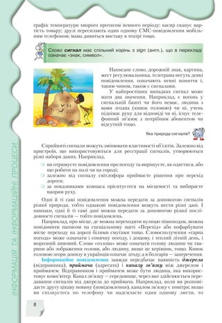 8
Слово сигнал має спільний корінь з sign (англ.), що в перекладі
означає «знак, символ».
Написане слово, дорожній знак, картина,
жест регулювальника, телеграма несуть деякі
повідомлення, означають певні поняття і,
таким чином, також є сигналами.
У найпростіших випадках сигнал може
мати два значення. Наприклад, є вогонь у
сигнальній башті чи його немає, людина з
вами згодна (кивок головою) чи ні, учень
піднімає руку для відповіді чи ні, існує теле
фонний зв’язок з потрібним абонентом чи
відсутній тощо.
Яка природа сигналів?
Сприйняті сигнали можуть змінювати властивості об’єктів. Залежно від
пристроїв, що використовуються для реєстрації сигналів, утворюються
різні набори даних. Наприклад,
ви отримуєте повідомлення про погоду та вирішуєте, як одягтися, або
що робити на полі чи на городі;
залежно від сигналу світлофора приймаєте рішення про перехід
дороги;
за показниками компаса орієнтуєтеся на місцевості та вибираєте
напрям руху.
Одні й ті самі повідомлення можна передати за допомогою сигналів
різної природи, тобто однакові повідомлення можуть нести різні дані. І
навпаки, одні й ті самі дані можна передати за допомогою різної послі
довності сигналів — тобто повідомлень.
Наприклад, про місце, де можна переходити вулицю пішоходам, можна
повідомити написом на спеціальному щиті «Перехід» або пофарбувати
місце переходу на дорозі білими смугами тощо. Словосполучення «гарна
погода» може означати і сонячну погоду, і дощову, і теплий літній день, і
морозний зимовий. Слово «голова» може означати голову людини чи тва
рини або зображення голови, або людину, якщо це керівник, тощо. Кивок
головою згори донизу в українців означає згоду, а в болгарів — заперечення.
Інформаційне повідомлення завжди передбачає наявність джерела
(відправника), приймача (адресата) і каналу зв’язку між джерелом і
приймачем. Відправником і приймачем може бути людина, яка викорис
товує комп’ютер. Канал зв’язку — середовище, через яке здійснюється пере
давання сигналів від джерела до приймача. Наприклад, коли ви розпові
даєте другу цікаву новину (повідомлення), каналом зв’язку є повітря; якщо
ви спілкуєтесь по телефону чи надсилаєте один одному листи, то
графік температури хворого протягом певного періоду; касир сканує вар
тість товару; друзі пересилають один одному СМС повідомлення мобіль
ним телефоном; мама дивиться виставу в театрі тощо.
 
