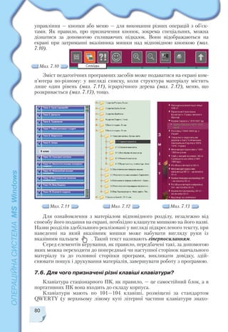 управління — кнопки або меню — для виконання різних операцій з об’єк
тами. Як правило, про призначення кнопок, зокрема спеціальних, можна
дізнатися за допомогою спливаючих підказок. Вони відображаються на
екрані при затриманні вказівника мишки над відповідною кнопкою (мал.
7.10).
80
Мал. 7.10
Зміст педагогічних програмних засобів може подаватися на екрані ком
п’ютера по різному: у вигляді списку, коли структура матеріалу містить
лише один рівень (мал. 7.11), ієрархічного дерева (мал. 7.12), меню, що
розкривається (мал. 7.13), тощо.
Мал. 7.11 Мал. 7.12 Мал. 7.13
Для ознайомлення з матеріалом відповідного розділу, незалежно від
способу його подання на екрані, необхідно клацнути мишкою на його назві.
Назви розділів здебільшого реалізовані у вигляді підкресленого тексту, при
наведенні на який вказівник мишки може набувати вигляду руки із
вказівним пальцем . Такий текст називають гіперпосиланням.
Серед елементів керування, як правило, передбачені такі, за допомогою
яких можна переходити до попередньої чи наступної сторінок навчального
матеріалу та до головної сторінки програми, викликати довідку, здій
снювати пошук і друкування матеріалів, завершувати роботу з програмою.
7.6. Для чого призначені різні клавіші клавіатури?
Клавіатура стаціонарного ПК, як правило, — це самостійний блок, а в
портативних ПК вона входить до складу корпуса.
Клавіатури мають по 101—104 клавіші, розміщені за стандартом
QWERTY (у верхньому лівому куті літерної частини клавіатури знахо
 