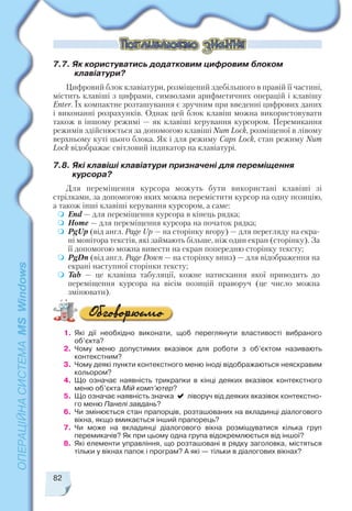 82
1. Які дії необхідно виконати, щоб переглянути властивості вибраного
об’єкта?
2. Чому меню допустимих вказівок для роботи з об’єктом називають
контекстним?
3. Чому деякі пункти контекстного меню іноді відображаються неяскравим
кольором?
4. Що означає наявність трикрапки в кінці деяких вказівок контекстного
меню об’єкта Мій комп’ютер?
5. Що означає наявність значка ліворуч від деяких вказівок контекстно
го меню Панелі завдань?
6. Чи змінюється стан прапорців, розташованих на вкладинці діалогового
вікна, якщо вмикається інший прапорець?
7. Чи може на вкладинці діалогового вікна розміщуватися кілька груп
перемикачів? Як при цьому одна група відокремлюється від іншої?
8. Які елементи управління, що розташовані в рядку заголовка, містяться
тільки у вікнах папок і програм? А які — тільки в діалогових вікнах?
7.7. Як користуватись додатковим цифровим блоком
клавіатури?
Цифровий блок клавіатури, розміщений здебільшого в правій її частині,
містить клавіші з цифрами, символами арифметичних операцій і клавішу
Enter. Їх компактне розташування є зручним при введенні цифрових даних
і виконанні розрахунків. Однак цей блок клавіш можна використовувати
також в іншому режимі — як клавіші керування курсором. Перемикання
режимів здійснюється за допомогою клавіші Num Lock, розміщеної в лівому
верхньому куті цього блока. Як і для режиму Caps Lock, стан режиму Num
Lock відображає світловий індикатор на клавіатурі.
7.8. Які клавіші клавіатури призначені для переміщення
курсора?
Для переміщення курсора можуть бути використані клавіші зі
стрілками, за допомогою яких можна перемістити курсор на одну позицію,
а також інші клавіші керування курсором, а саме:
End — для переміщення курсора в кінець рядка;
Home — для переміщення курсора на початок рядка;
PgUp (від англ. Page Up — на сторінку вгору) — для перегляду на екра
ні монітора текстів, які займають більше, ніж один екран (сторінку). За
її допомогою можна вивести на екран попередню сторінку тексту;
PgDn (від англ. Page Down — на сторінку вниз) — для відображення на
екрані наступної сторінки тексту;
Tab — це клавіша табуляції, кожне натискання якої приводить до
переміщення курсора на вісім позицій праворуч (це число можна
змінювати).
 