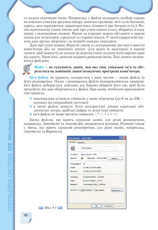 90
та надати відповідні імена. Наприклад, у файли вкладають особові справи
на кожного учня (на аркушах паперу записані прізвище, ім’я та по батькові,
адреса, дата народження, характеристика, відомості про батьків та ін.). По
тім підготовлені таким чином дані про учнів одного класу збирають в одну
папку з відповідною назвою. Папки за класами можна об’єднати в окремі
папки для початкової, середньої та старшої школи. У такій ієрархічній сис
темі дані зручно зберігати і за потреби швидко знаходити.
Дані про учнів можна зберегти також в електронному вигляді в пам’яті
комп’ютера або на зовнішніх носіях. Для цього їх виділяють в окремі
записи, щоб можна було читати чи переписувати на різні носії окремо один
від одного. Крім того, записам надають унікальні імена. Такі записи назива
ються файлами.
Файл — це сукупність даних, яка має своє унікальне ім’я та збе
рігається на зовнішніх запам’ятовуючих пристроях комп’ютера.
Ім’я файла, як правило, складається з двох частин — назви файла та
його розширення. Назва і розширення файла відокремлюються крапкою.
Ім’я файла добирається довільно, але бажано обирати його так, щоб було
зрозуміло, які дані зберігаються у файлі. При цьому необхідно враховувати
такі правила:
максимальна кількість символів у назві обмежена (до 8 чи до 256 —
залежно від операційної системи);
в імені файла можуть бути використані літери кирилиці або
латинські літери, арабські цифри та деякі інші символи;
ім’я файла не може містити символів:  * / : ? « < > |
Імена файлів, що мають однакові назви, але різні розширення,
наприклад, Анкета.txt та Анкета.doc, вважаються різними. Різними також
є імена, що мають однакові розширення, але різні назви, наприклад,
Анкета.txt та Вправи.txt.
Мал. 9.1
 