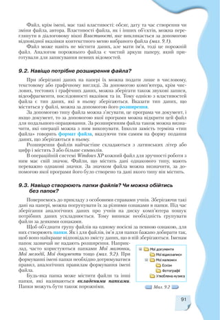 Файл, крім імені, має такі властивості: обсяг, дату та час створення чи
зміни файла, автора. Властивості файла, як і інших об’єктів, можна пере
глянути в діалоговому вікні Властивості, яке викликається за допомогою
відповідної вказівки контекстного меню вибраного файла (мал. 9.1).
Файл може навіть не містити даних, але мати ім’я, тоді це порожній
файл. Аналогом порожнього файла є чистий аркуш паперу, який при
готували для записування певних відомостей.
9.2. Навіщо потрібне розширення файла?
При зберіганні даних на папері їх можна подати лише в числовому,
текстовому або графічному вигляді. За допомогою комп’ютера, крім чис
лових, тестових і графічних даних, можна зберігати також звукові записи,
відеофрагменти, послідовності вказівок та ін. Тому однією з властивостей
файла є тип даних, які в ньому зберігаються. Вказати тип даних, що
містяться у файлі, можна за допомогою його розширення.
За допомогою типу файла можна з’ясувати, це програма чи документ, і
якщо документ, то за допомогою якої програми можна відкрити цей файл
для подальшого опрацювання. За розширенням файла також можна визна
чити, які операції можна з ним виконувати. Інколи замість терміна «тип
файла» говорять формат файла, вказуючи тим самим на форму подання
даних, що зберігаються в ньому.
Розширення файлів найчастіше складаються з латинських літер або
цифр і містять 3 або більше символів.
В операційній системі Windows XP кожний файл для зручності роботи з
ним має свій значок. Файли, що містять дані однакового типу, мають
переважно однакові значки. За значком файла можна визначити, за до
помогою якої програми його було створено та дані якого типу він містить.
9.3. Навіщо створюють папки файлів? Чи можна обійтись
без папок?
Повернемось до прикладу з особовими справами учнів. Зберігаючи такі
дані на папері, можна погрупувати їх за різними ознаками в папки. Під час
зберігання аналогічних даних про учнів на диску комп’ютера пошук
потрібних даних ускладнюється. Тому виникає необхідність групувати
файли за деякими ознаками.
Щоб об’єднати групу файлів на одному носієві за певною ознакою, для
них створюють папки. Як і для файлів, ім’я для папки бажано добирати так,
щоб воно найкраще відповідало змісту даних, що в ній зберігаються. Іменам
папок зазвичай не надають розширення. Наприк
лад, часто користуються папками Мої малюнки,
Мої мелодії, Мої документи тощо (мал. 9.2). При
формуванні імені папки необхідно дотримуватися
правил, аналогічних правилам формування імені
файла.
Будь яка папка може містити файли та інші
папки, які називаються вкладеними папками.
Папки можуть бути також порожніми.
91
Мал. 9.2
 