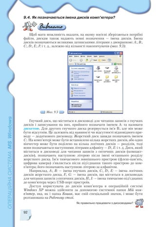 92
9.4. Як позначаються імена дисків комп’ютера?
Щоб мати можливість вказати, на якому носієві зберігаються потрібні
файли, дискам також надають певні позначення — імена дисків. Імена
дисків позначаються великими латинськими літерами з двокрапкою: А:, B:,
C:, D:, E:, F: і т. д., залежно від кількості накопичувачів (мал. 9.3).
Як правильно працювати з дисководами?
Гнучкий диск, що міститься в дисководі для читання записів з гнучких
дисків і записування на них, прийнято позначати іменем А: та називати
дискетою. Для другого гнучкого диска резервується ім’я В:, але він може
бути відсутнім. Це залежить від наявності чи відсутності відповідного при
воду — додаткового дисководу. Жорсткий диск завжди позначають іменем
С:. На комп’ютері може бути встановлено кілька жорстких дисків, або один
вінчестер може бути поділено на кілька логічних дисків — розділів, тоді
вони позначаються наступними літерами алфавіту — D:, E: і т. д. Диск, який
міститься в дисководі для читання записів з оптичних дисків (компакт
дисків), позначають наступною літерою після імені останнього розділу
жорсткого диска. Ім’я тимчасового зовнішнього пристрою (флеш пам’ять,
цифрова камера) з’являється після під’єднання такого пристрою до ком
п’ютера; його позначають наступною літерою за алфавітом.
Наприклад, А:, В: — імена гнучких дисків, С:, D:, E: — імена логічних
дисків жорсткого диска, F:, G: — імена дисків, що містяться в дисководах
для читання записів з оптичних дисків, Н:, I: — імена тимчасово під’єднаних
до комп’ютера через USB порт пристроїв.
Доступ користувача до дисків комп’ютера в операційній системі
Windows XP можна здійснити за допомогою системної папки Мій ком
п’ютер, яка, як і папка Кошик, має свій спеціальний значок, і може бути
розташована на Робочому столі.
Мал. 9.3
 
