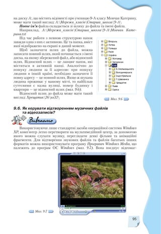 на диску А:, що містить відомості про ученицю 9 А класу Мовчан Катерину,
може мати такий вигляд: А:Мережа_класівСтарша_школа9 А
Повне ім’я файла складається зі шляху до файла та імені файла.
Наприклад, А:Мережа_класівСтарша_школа9 АМовчан Кате
рина.txt
Під час роботи з певною структурою папок
завжди одна з них є активною. Це та папка, вміст
якої відображено на екрані в даний момент.
Щоб зазначити шлях до файла, можна
записати повний шлях, який починається з імені
диска, на якому збережений файл, або відносний
шлях. Відносний шлях — це ланцюг папок, які
містяться в активній папці. Аналогічно до
пошуку людини за її адресою: при пошуку
людини в іншій країні, необхідно зазначити її
повну адресу — це повний шлях. Якщо ж шукана
людина проживає у вашому місті, то найбільш
суттєвими є назва вулиці, номер будинку і
квартири — це відносний шлях (мал. 9.6).
Відносний шлях до файла може мати такий
вигляд: Хрещатик26кв32
95
Мал. 9.6
Мал. 9.7
9.6. Як керувати відтворенням музичних файлів
та відеозаписів?
Використовуючи лише стандартні засоби операційної системи Windows
ХР, комп’ютер легко перетворити на мультимедійний центр, за допомогою
якого можна слухати музику, переглядати деякі фільми та анімаційні
фрагменти. Для відтворення звукових файлів та файлів багатьох інших
форматів можна використовувати програму Програвач Windows Media, що
належить до програм ОС Windows (мал. 9.7). Вона поєднує відеомаг
 