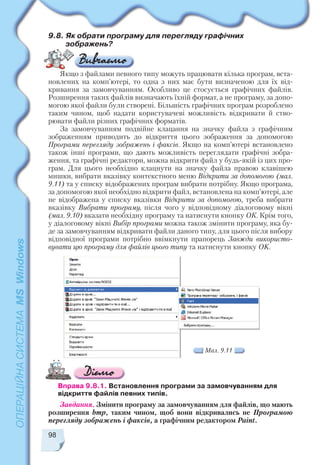 98
Мал. 9.11
Вправа 9.8.1. Встановлення програми за замовчуванням для
відкриття файлів певних типів.
Завдання. Змінити програму за замовчуванням для файлів, що мають
розширення bmp, таким чином, щоб вони відкривались не Програмою
перегляду зображень і факсів, а графічним редактором Paint.
9.8. Як обрати програму для перегляду графічних
зображень?
Якщо з файлами певного типу можуть працювати кілька програм, вста
новлених на комп’ютері, то одна з них має бути визначеною для їх від
кривання за замовчуванням. Особливо це стосується графічних файлів.
Розширення таких файлів визначають їхній формат, а не програму, за допо
могою якої файли були створені. Більшість графічних програм розроблено
таким чином, щоб надати користувачеві можливість відкривати й ство
рювати файли різних графічних форматів.
За замовчуванням подвійне клацання на значку файла з графічним
зображенням приводить до відкриття цього зображення за допомогою
Програми перегляду зображень і факсів. Якщо на комп’ютері встановлено
також інші програми, що дають можливість переглядати графічні зобра
ження, та графічні редактори, можна відкрити файл у будь якій із цих про
грам. Для цього необхідно клацнути на значку файла правою клавішею
мишки, вибрати вказівку контекстного меню Відкрити за допомогою (мал.
9.11) та у списку відображених програм вибрати потрібну. Якщо програма,
за допомогою якої необхідно відкрити файл, встановлена на комп’ютері, але
не відображена у списку вказівки Відкрити за допомогою, треба вибрати
вказівку Вибрати програму, після чого у відповідному діалоговому вікні
(мал. 9.10) вказати необхідну програму та натиснути кнопку ОК. Крім того,
у діалоговому вікні Вибір програми можна також змінити програму, яка бу
де за замовчуванням відкривати файли даного типу, для цього після вибору
відповідної програми потрібно ввімкнути прапорець Завжди використо
вувати цю програму для файлів цього типу та натиснути кнопку ОK.
 