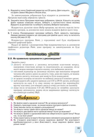 99
1. Відкрийте папку Графічний редактор на CD диску. Двічі клацніть
на файлі Замок Мацумото Японія.bmp.
За замовчуванням зображення буде відкрито за допомогою
Програми перегляду зображень і факсів.
2. Закрийте вікно Програми перегляду зображень і факсів. Клацніть на цьому
файлі правою клавішею мишки, виберіть з контекстного меню вказівку
Відкрити за допомогою та виберіть вказівку Вибрати програму… .
Відкриється діалогове вікно Вибір програми, що містить перелік інста
льованих програм, за допомогою яких можна відкрити файли цього типу.
3. У списку Рекомендовані програми виберіть Paint, ввімкніть прапорець
Завжди використовувати цю програму для файлів цього типу та натисніть
кнопку ОK (мал.9.10).
Відкриється програма Paint, у середовищі якої буде відображено
обраний графічний файл.
Надалі всі файли з розширенням bmp відкриватимуться за допомогою
графічного редактора Paint, доки програму за замовчуванням не буде
змінено.
9.9. Як правильно працювати з дисководами?
Зверніть увагу:
дискету вставляють у дисковод металевою пластиною вперед,
паперовою етикеткою догори та підштовхують до клацання, після
якого можна використовувати кнопку для виймання дискети;
світловий індикатор на дисководі свідчить про виконання операцій
читання або запису даних на дискету, тому, доки він горить, не можна
виймати дискету, оскільки дані можуть бути пошкоджені;
не можна силоміць вставляти чи виймати дискети й компакт диски;
щоб відкрити або закрити приводи для CD та DVD дисків, необхідно
натиснути на одну й ту саму кнопку на приводі (не переміщуйте
вручну підставку для компакт диска в отвір для нього чи назовні);
якщо після вставляння CD або DVD диска не потрібно запускати
програму автозапуску, можна після закривання приводу натиснути
на клавіатурі клавішу Shift.
1. Які файли мають однакові значки? Як це можна визначити?
2. Наведіть приклади ознак, за якими можна групувати файли в папки.
3. Чому іменам папок не надають розширення?
4. Чи можуть папка і файл мати однакові імена чи назви?
5. Чи можуть два файли мати однакові імена? Коли це можливо?
6. Чи можуть файли з однаковим вмістом зберігатися в одній папці? Якщо
так, то за яких умов?
7. Чому користувачу не варто безпідставно змінювати розширення файла?
8. Як з’ясувати властивості кількох виділених файлів? Які властивості
відображатимуться у вікні Властивості, якщо виділено файли трьох
різних типів?
 