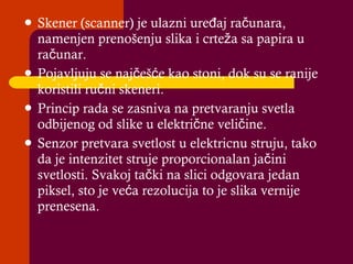 Skener (scanner) je ulazni ure đ aj  računara, namenjen prenošenju slika i crteža sa papira u računar. Pojavljuju se najčešće kao stoni, dok su se ranije koristili ručni skeneri. Princip rada se zasniva na pretvaranju svetla odbijenog od slike u električne veličine. Senzor pretvara svetlost u elektricnu struju, tako da je intenzitet struje proporcionalan jačini svetlosti. Svakoj tački na slici odgovara jedan piksel, sto je veća rezolucija to je slika vernije prenesena. 