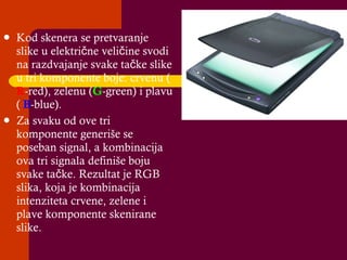 Kod skenera se pretvaranje slike u električne veličine svodi na razdvajanje svake tačke slike u tri komponente boje :  crvenu (  R -red), zelenu ( G -green) i plavu (  B -blue).  Za svaku od ove tri komponente generiše se poseban signal, a kombinacija ova tri signala definiše boju svake tačke. Rezultat je RGB slika, koja je kombinacija intenziteta crvene, zelene i plave komponente skenirane slike. 