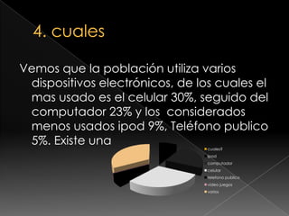 4. cualesVemos que la población utiliza varios dispositivos electrónicos, de los cuales el mas usado es el celular 30%, seguido del computador 23% y los  considerados menos usados ipod 9%, Teléfono publico 5%. Existe una 