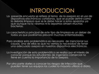 INTRODUCCIONLa  presente encuesta se refiere al tema  de la asepsia en el uso de dispositivos electrónicos cotidianos, que se puede definir como la debida limpieza que se le debe hacer a estos aparatos ya que aunque no lo veamos ni lo sepamos atraen muchas bacterias.La característica principal de este tipo de limpieza es un deber de todos ya que podríamos prevenir muchas enfermedades.Para analizar esta problemática es necesario  de mencionar sus causas. Una de ellas es que no vemos la necesidad de tener una adecuada asepsia en nuestros dispositivos electrónicos.La investigación de esta problemática se realizo por el interés de conocer porque los estudiantes de ingenieria comercial no tiene en cuenta la importancia de la asepsia.Por otra parte darles a conocer los riesgos de infección que pueden tener sus equipos los cuales la mayoría utilizan a diario.