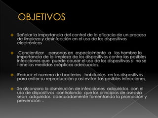 OBJETIVOSSeñalar la importancia del control de la eficacia de un proceso de limpieza y desinfección en el uso de los dispositivos electrónicos   Concientizar    personas en  especialmente  a   los hombre la importancia de la limpieza de los dispositivos contra las posibles infecciones que  puede causar el uso de los dispositivos si  no se tiene las medidas asépticas adecuadas. Reducir el numero de bacterias   habituales  en los dispositivos para evitar su reproducción y así evitar  las posibles infecciones, Se alcanzara la disminución de infecciones  adquiridas  con el uso de dispositivos  controlando  que los principios de asepsia sean  adquiridos  adecuadamente fomentando la promoción y prevención ..