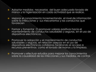 Adoptar medidas  necesarias  del buen adecuado lavado de manos y la higienización en cada actividad que se realice. Mejorar el conocimiento incrementando  el nivel de información sobre la infecciones y  sus mecanismos y las conductas que favorecen Formar y fomentar  O promover valores positivos hacia el mantenimiento de conductas saludables y seguras, en el uso de dispositivos electrónicos. Promover la adopción y el mantenimiento de conductas saludables y seguras, en relación asepsia en el uso de dispositivos electrónicos cotidianos facilitando el acceso a recursos preventivos  como el lavado de manos y la limpieza. Promover y efectuar estudios para mejorar los conocimientos sobre la causalidad de las infecciones y sus medidas de control. 