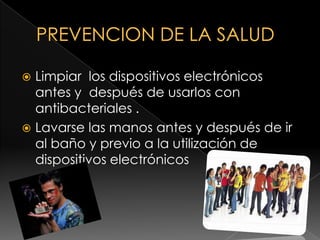PREVENCION DE LA SALUD  Limpiar  los dispositivos electrónicos antes y  después de usarlos con antibacteriales .Lavarse las manos antes y después de ir al baño y previo a la utilización de dispositivos electrónicos 