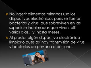 No ingerir alimentos mientras usa los dispositivos electrónicos pues se liberan bacterias y virus  que sobreviven en las   superficie inanimadas que viven allí varios días ,  y  hasta meses .Al prestar algún dispositivo electrónico limpiarlo pues así hay transmisión de virus y bacterias de persona a persona.