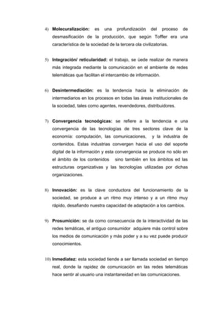4) Molecuralización:      es   una    profundización    del   proceso   de
   desmasificación de la producción, que según Toffler era una
   característica de la sociedad de la tercera ola civilizatorias.


5) Integración/ reticularidad: el trabajo, se ùede realizar de manera
   más integrada mediante la comunicación en el ambiente de redes
   telemáticas que facilitan el intercambio de información.


6) Desintermediación: es la tendencia hacia la eliminación de
   intermediarios en los procesos en todas las áreas institucionales de
   la sociedad, tales como agentes, revendedores, distribuidores.


7) Convergencia tecnoógicas: se refiere a la tendencia e una
   convergencia de las tecnologías de tres sectores clave de la
   economía: computación, las comunicaciones,            y la industria de
   contenidos. Estas industrias convergen hacia el uso del soporte
   digital de la información y esta convergencia se produce no sólo en
   el ámbito de los contenidos       sino también en los ámbitos ed las
   estructuras organizativas y las tecnologías utilizadas por dichas
   organizaciones.


8) Innovación: es la clave conductora del funcionamiento de la
   sociedad, se produce a un ritmo muy intenso y a un ritmo muy
   rápido, desafiando nuestra capacidad de adaptación a los cambios.


9) Prosumición: se da como consecuencia de la interactividad de las
   redes temáticas, el antiguo consumidor adquiere más control sobre
   los medios de comunicación y más poder y a su vez puede producir
   conocimientos.


10) Inmediatez: esta sociedad tiende a ser llamada sociedad en tiempo
   real, donde la rapidez de comunicación en las redes telemáticas
   hace sentir al usuario una instantaneidad en las comunicaciones.
 