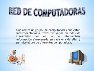 Una red es un grupo de computadoras que están
interconectadas a través de varios métodos de
transmisión con el fin de intercambiar
información almacenada en cada una de ellas y
permite el uso de diferentes computadoras
 