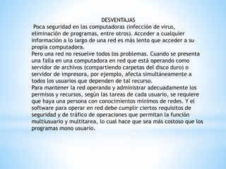 DESVENTAJAS
Poca seguridad en las computadoras (infección de virus,
eliminación de programas, entre otros). Acceder a cualquier
información a lo largo de una red es más lento que acceder a su
propia computadora.
Pero una red no resuelve todos los problemas. Cuando se presenta
una falla en una computadora en red que está operando como
servidor de archivos (compartiendo carpetas del disco duro) o
servidor de impresora, por ejemplo, afecta simultáneamente a
todos los usuarios que dependen de tal recurso.
Para mantener la red operando y administrar adecuadamente los
permisos y recursos, según las tareas de cada usuario, se requiere
que haya una persona con conocimientos mínimos de redes. Y el
software para operar en red debe cumplir ciertos requisitos de
seguridad y de tráfico de operaciones que permitan la función
multiusuario y multitarea, lo cual hace que sea más costoso que los
programas mono usuario.
 