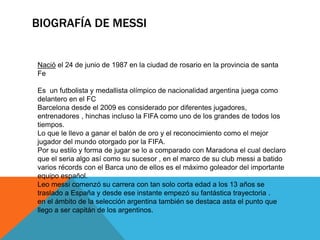 BIOGRAFÍA DE MESSI
Nació el 24 de junio de 1987 en la ciudad de rosario en la provincia de santa
Fe
Es un futbolista y medallista olímpico de nacionalidad argentina juega como
delantero en el FC
Barcelona desde el 2009 es considerado por diferentes jugadores,
entrenadores , hinchas incluso la FIFA como uno de los grandes de todos los
tiempos.
Lo que le llevo a ganar el balón de oro y el reconocimiento como el mejor
jugador del mundo otorgado por la FIFA.
Por su estilo y forma de jugar se lo a comparado con Maradona el cual declaro
que el seria algo así como su sucesor , en el marco de su club messi a batido
varios récords con el Barca uno de ellos es el máximo goleador del importante
equipo español.
Leo messi comenzó su carrera con tan solo corta edad a los 13 años se
traslado a España y desde ese instante empezó su fantástica trayectoria .
en el ámbito de la selección argentina también se destaca asta el punto que
llego a ser capitán de los argentinos.
 