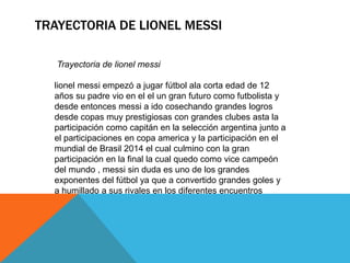 TRAYECTORIA DE LIONEL MESSI
Trayectoria de lionel messi
lionel messi empezó a jugar fútbol ala corta edad de 12
años su padre vio en el el un gran futuro como futbolista y
desde entonces messi a ido cosechando grandes logros
desde copas muy prestigiosas con grandes clubes asta la
participación como capitán en la selección argentina junto a
el participaciones en copa america y la participación en el
mundial de Brasil 2014 el cual culmino con la gran
participación en la final la cual quedo como vice campeón
del mundo , messi sin duda es uno de los grandes
exponentes del fútbol ya que a convertido grandes goles y
a humillado a sus rivales en los diferentes encuentros
 