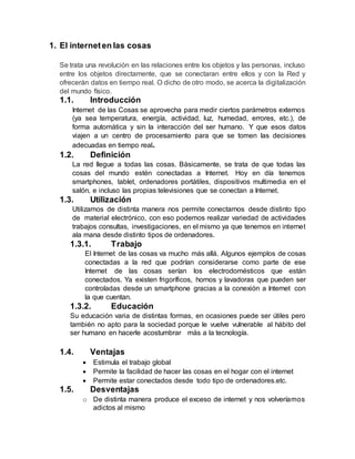 1. El interneten las cosas
Se trata una revolución en las relaciones entre los objetos y las personas, incluso
entre los objetos directamente, que se conectaran entre ellos y con la Red y
ofrecerán datos en tiempo real. O dicho de otro modo, se acerca la digitalización
del mundo físico.
1.1. Introducción
Internet de las Cosas se aprovecha para medir ciertos parámetros externos
(ya sea temperatura, energía, actividad, luz, humedad, errores, etc.), de
forma automática y sin la interacción del ser humano. Y que esos datos
viajen a un centro de procesamiento para que se tomen las decisiones
adecuadas en tiempo real.
1.2. Definición
La red llegue a todas las cosas. Básicamente, se trata de que todas las
cosas del mundo estén conectadas a Internet. Hoy en día tenemos
smartphones, tablet, ordenadores portátiles, dispositivos multimedia en el
salón, e incluso las propias televisiones que se conectan a Internet.
1.3. Utilización
Utilizamos de distinta manera nos permite conectarnos desde distinto tipo
de material electrónico, con eso podemos realizar variedad de actividades
trabajos consultas, investigaciones, en el mismo ya que tenemos en internet
ala mana desde distinto tipos de ordenadores.
1.3.1. Trabajo
El Internet de las cosas va mucho más allá. Algunos ejemplos de cosas
conectadas a la red que podrían considerarse como parte de ese
Internet de las cosas serían los electrodomésticos que están
conectados. Ya existen frigoríficos, hornos y lavadoras que pueden ser
controladas desde un smartphone gracias a la conexión a Internet con
la que cuentan.
1.3.2. Educación
Su educación varia de distintas formas, en ocasiones puede ser útiles pero
también no apto para la sociedad porque le vuelve vulnerable al hábito del
ser humano en hacerle acostumbrar más a la tecnología.
1.4. Ventajas
 Estimula el trabajo global
 Permite la facilidad de hacer las cosas en el hogar con el internet
 Permite estar conectados desde todo tipo de ordenadores.etc.
1.5. Desventajas
o De distinta manera produce el exceso de internet y nos volveríamos
adictos al mismo
 