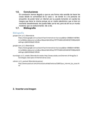 1.6. Conclusiones
En conclusión hemos llegado a que es una forma más sencilla de hacer las
cosas desde la comodidad de tu casa o de donde tú o la persona se
encuentre de poder tener un internet por su puesto tomando en cuenta los
riesgos que tiene la misma porque es un medio electrónico que si bien en
momento desafortunado les puede fallar por la red, pero de ahí es un mundo
moderno que va evolucionando día a día.
1.7. Bibliografía
Bibliografía
google.com.(s.f.).Obtenidode
https://www.google.com.ec/search?q=el+internet+en+las+cosas&biw=1366&bih=667&tb
m=isch&tbo=u&source=univ&sa=X&ved=0ahUKEwjJ7IP777vMAhUDlh4KHSETCE8QsAQIM
w#imgrc=j8dHiKEb8a2Z-M%3A
google.com.(s.f.).Obtenidode
https://www.google.com.ec/search?q=el+internet+en+las+cosas&biw=1366&bih=667&tb
m=isch&tbo=u&source=univ&sa=X&ved=0ahUKEwjJ7IP777vMAhUDlh4KHSETCE8QsAQIM
w#imgrc=j8dHiKEb8a2Z-M%3A
tecnologia.(s.f.). xataka.Obtenidode xataka:http://www.xataka.com/internet-of-things/las-3-
tecnologias-clave-para-el-internet-de-las-cosas
utbrain.(s.f.). pactual.Obtenidode pactual:
http://www.pcactual.com/articulo/actualidad/noticias/13647/que_internet_las_cosas.ht
ml
2. Insertar una imagen
 